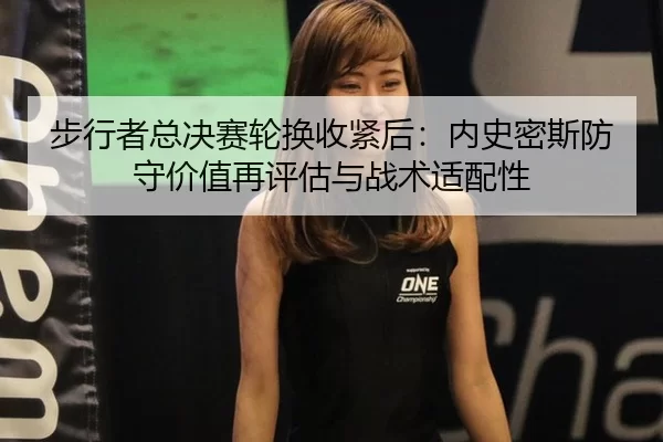 步行者总决赛轮换收紧后：内史密斯防守价值再评估与战术适配性