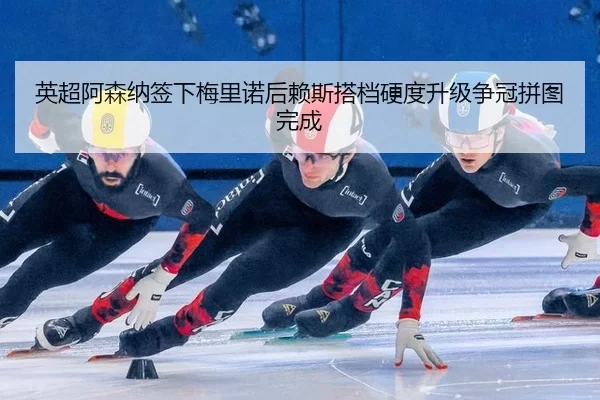 英超阿森纳签下梅里诺后赖斯搭档硬度升级争冠拼图完成