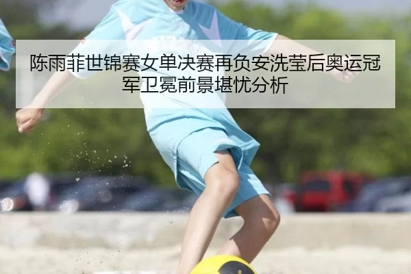 陈雨菲世锦赛女单决赛再负安洗莹后奥运冠军卫冕前景堪忧分析